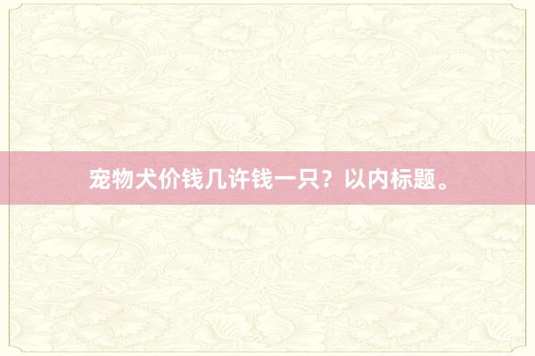 宠物犬价钱几许钱一只？以内标题。